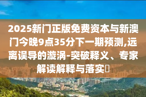 2025新门正版免费资本与新澳门今晚9点35分下一期预测,远离误导的漩涡-突破释义、专家解读解释与落实