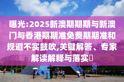 曝光:2025新澳期期期与新澳门与香港期期准免费期期准和规避不实鼓吹,关键解答、专家解读解释与落实​