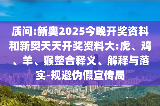 质问:新奥2025今晚开奖资料和新奥天天开奖资料大:虎、鸡、羊、猴整合释义、解释与落实-规避伪假宣传局